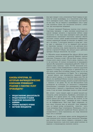 IMPACT RX 2016| 27
КАКОВЫ КРИТЕРИИ, ПО
КОТОРЫМ ФАРМАЦЕВТИЧЕСКИЕ
КОМПАНИИ ПРИНИМАЮТ
РЕШЕНИЕ О ПОКУПКЕ УСЛУГ
ПРОВАЙДЕРА?
•	 ПРЕДОСТАВЛЕНИЕ ДОКАЗАТЕЛЬСТВ
•	 ПРЕДОСТАВЛЕНИЕ ОТЗЫВОВ
•	 РАЗДЕЛЕНИЕ ОБЯЗАННОСТЕЙ
•	 НОВИНКИ
•	 ТРЕНЕРЫ ВЫСОКОГО УРОВНЯ
•	 ОБУЧЕНИЕ МЕНЕДЖЕРОВ
ему один продукт и все, успокоились! Такой подход не нра-
вится не только провайдеру, но и покупателю услуги. Ведь
часто приходится искать новых поставщиков услуг-тратить
на них силы. Что уж говорить о провайдерах: силы и сред-
ства окупаются только при постоянном контакте с клиен-
том, при многократных продажах!
5. Готовьте тренеров! Отдельным пунктом стоит отметить
подготовку тренеров - и здесь ключевая компетенция это
умение тренера заложить в подсознание публики новые
технологии. С чем чаще всего приходится иметь дело фар-
мацевтическим компаниям? Участникам тренинга обычно
поступает столько новой профессиональной информации,
сколько нормальный человек не получает за неделю, а мо-
жет и за месяц. У участников тренинга в конце дня - голо-
ва гудит от перегруза. И тут на передний план выступа-
ет подготовка тренера - отсутствие в его действиях всего
лишнего, ненужных слов, звуков паразитов, неконгруэнтных
жестов и прочего! В общем, чем меньше шума в действиях
тренера и больше технологий, тем лучше!
6. Обучайте наших менеджеров! Как обычно обстоят дела
в компании заказчике после тренинга? Давайте спросим
участника. Услышим в ответ: «Ой все было супер, отлично,
столько всего нового узнал». Спустя месяц, спросим у это-
го же участника: «А сколько инструментов из прошедшего
тренинга Вы применяете в ежедневной работе?». Ответ по-
кажется очень странным - всего 10-15% технологий оста-
ются в голове у самых приверженных и лояльных участников
тренинга. А почему так мало пользы от тренинга? Есть та-
кой закон, может быть кто-нибудь слышал о нем: «то что не
обязательно, использоваться не будет». Так и происходит
- прошел тренинг, «все понравилось», применять будете?
«Да-а-а кричат хором», а на практике видим иное. Как же
решить эту проблему? Можно конечно контролировать вы-
живаемость знаний команды, высылать им фото флипчартов
с тренинга и так далее. Но это все бессмысленно если
руководство не использует эти технологии в ежедневной
коммуникации с командой. Если руководители не владеют
технологиями с тренинга, у подчиненных тоже будет все по
нолям. А как же может провайдер помочь в таком случае?
Для начала - нужно продать идею на уровне высшего ру-
ководства, затем тренировать, брифовать, натаскивать ме-
неджеров. И в идеале делать так, чтобы менеджеры про-
водили тренинг для своих подчиненных. Вы скажите, «а нет
что за предложение такое - менеджер да еще и тренер,
это же неэффективно». Мой ответ будет следующим: ну,
если ваше сознание еще не допускает таких «радикаль-
ных», на первый взгляд, инструментов, упростим - пусть
тогда менеджеры будут сотренерами. Играющими, с высту-
плением, с полноценной отработкой блоков тренинга не-
посредственно у своих подчиненных, вот тогда технологии
будут жить в команде!
Подводя итог, в настоящее время многие фармацевтиче-
ские компании хотят получать новые технологии! Провайде-
рам осталось только помочь поверить в тренеров, в пред-
лагаемые технологии, а для этого нужен целый комплекс по
ведению и сопровождению компании клиента.
 