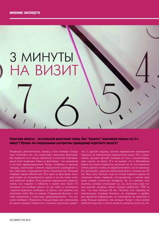 40 | IMPACT RX 2016
мнение эксперта
3 МИНУТЫ
НА ВИЗИТ
Короткие визиты - актуальный рыночный тренд. Как “выжать” максимум пользы из 3-х
минут? Нужны ли специальные алгоритмы проведения короткого визита?
Тенденция, действительно, такова, и все полевые сотруд-
ники отмечают это, что существует несколько факторов.
Мы выделили их в наших тренингах в качества подтверж-
дения этой тенденции. Один из факторов – это изменения
в системе здравоохранения. Когда, особенно в крупных
городах, происходит слияние медицинских учреждений и,
как следствие, сокращение числа специалистов, большие
очереди перед кабинетами. Это один из факторов, кото-
рый влияет на загруженность врача и на его очень плот-
ный рабочий график. Если раньше медицинский предста-
витель мог подойти к кабинету и возле него было 1-2
человека или вообще никого, он мог зайти и поговорить
с врачом довольно свободно, то сейчас, как правило, это
огромная толпа. Все на взводе. Следующий фактор – это
тоже изменения в структуре здравоохранения - это до-
кументооборот. Появилось больше форм для заполнения
во время приема пациентов и выписки различных рецеп-
тов. С другой стороны, многие медицинские учреждения
перешли на электронную медицинскую карту. Но, к сожа-
лению, процент врачей, которые на «ты» с компьютером,
еще совсем не велик. И я не думаю, что в ближайшее
время он сильно повысится, несмотря на то, что компании
сейчас делают ставку на digital promotion, но это реально
(по разговору с другими коллегами) врачи, которым до 35
лет. Все, кому больше, еще не готовы выделить время на
освоение новых гаджетов, инструментов, у многих еще
даже старые кнопочные телефоны. Те, кто моложе, они,
конечно, активно используют их, но, если взять всех на-
ших врачей, которые сейчас активно работают, 70% из
них - те, кому больше 35 лет. Поэтому этот переход на
электронную историю болезни, он оправдан и удобен
для хранения информации, но заполнение ее занимает в
разы больше времени, чем раньше. Когда я сама ранее
работала врачом, я могла какие-то моменты опустить, по-
 