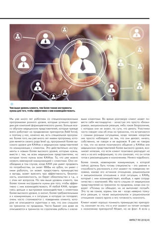 IMPACT RX 2016| 45
Чем выше уровень клиента, тем более тонкие инструменты
нужны для того, чтобы эффективно с ним взаимодействовать.
Мы уже много лет работаем со специализированными
программами разного уровня, которые успешно прово-
дим для компаний фармацевтического рынка. Больше все-
го обучали медицинских представителей, которые прежде
всего работают на продвижение препаратов (field force),
и поэтому у нас, конечно же, есть специальная програм-
ма. Более того, мы уже много лет имеем программу, кото-
рая является своего рода level up, программой более вы-
сокого уровня для КАМов и медицинских представителей
по коммуникации с клиентом. Это действительно инстру-
менты и навыки более высокого уровня, которые нужны,
вместе с тем, не всем медицинским представителям, но
которые точно нужны всем КАМам. То, что уже можно
назвать ювелирной коммуникацией с клиентами. Она не-
обходима в том случае, когда КАМ уже умеет продавать
по потребностям, он знает ФАБы на зубок, он умеет с
ними работать, он может предоставить преимущества
и выгоды, может выяснить про эффективность, безопас-
ность, комплаентность, он берет обязательства и т.д., и
с этим нет вопросов. Но чем выше уровень клиента, тем
более тонкие инструменты нужны для того, чтобы эффек-
тивно с ним взаимодействовать. И любой КАМ, продви-
гаясь дальше и выстраивая взаимодействие с клиентами
более высокого уровня, а значит, более требовательными
и к коммуникации, и к ситуации, в которую он попадает,
очень часто сталкиваются с поведением клиента, кото-
рое не описывается скриптами и тем, что они слышали
на тренингах по продажам. Часто бывает они даже не
описываются в тренингах по стратегиям работы с ключе-
выми клиентами. Во время разговора клиент может по-
вести себя нестандартно - зачастую это просто «блоки-
ровка», эмоциональная реакция, либо такое безразличие,
с которым они не знают, по сути, что делать. Участники
часто говорят нам об этом на тренингах, что встречаются
с самыми разными ситуациями, когда человек напротив
них просто наблюдает за тем, что они делают, ничего,
собственно, не говоря и не выражая. Я уже не говорю
о том, что на волне позитивного общения у КАМов или
медицинских представителей более высокого уровня, воз-
никает иллюзия, что если клиент позитивно реагирует на
него и на его информацию, то это означает, что он готов
готов к рекомендациям и назначениям. Ничего подобного.
Более тонкая, «ювелирная» коммуникация, к которой
сейчас должны быть готовы специалисты - это умение и
способность распознать в этот момент по поведению че-
ловека, каково его истинное отношение, рациональное
и эмоциональное отношение к этой ситуации, к КАМу,
который с ним взаимодействует, вообще, к идее сотруд-
ничества с компанией. Мы часто слышим от медицинских
представителей на тренингах по продажам, когда они го-
ворят: «Почему он обещает, но не выполняет потом?».
Это то же самое, корень там же - когда неверно толку-
ется реакция, а также эмоциональное и рациональное
отношение самого врача и его готовность назначать.
Клиент может хорошо понимать преимущества препара-
та, означает ли это, что в этот момент он питает интерес
к назначению препарата? Может, но не факт. А если у
 