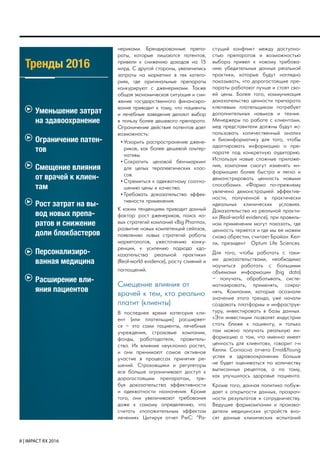 8 | IMPACT RX 2016
Тренды 2016
Уменьшение затрат
на здавоохранение
Ограничение патен-
тов
Смещение влияния
от врачей к клиен-
там
нериками. Брендированные препа-
раты, которые лишаются патентов,
привели к снижению доходов на 15
млрд. С другой стороны, увеличились
затраты на маркетинг в тех катего-
риях, где оригинальные препараты
конкурируют с дженериками. Также
общая экономическая ситуация и сни-
жение государственного финансиро-
вания приводит к тому, что пациенты
и лечебные заведения делают выбор
в пользу более дешевого препарата.
Ограничение действия патентов дает
возможность:
•	Ускорить распространение джене-
риков, как более дешевой альтер-
нативы.
•	Сократить ценовой бенчмаркинг
для целых терапевтических клас-
сов.
•	Стремиться к адекватному соотно-
шению цены и качества.
•	Требовать доказательства эффек-
тивности применения.
К каким тенденциям приводит данный
фактор: рост дженериков, поиск но-
вых стратегий компаний «Big Pharma»,
развитие новых компетенций сейлзов,
появлению новых стратегий работы
маркетологов, ужесточению конку-
ренции, к усилению подхода «до-
казательства реальной практики»
(Real-world evidence), росту слияний и
поглощений.
Смещение влияния от
врачей к тем, кто реально
платит (клиенты)
В последнее время категория кли-
ент (или плательщик) расширяет-
ся – это сами пациенты, лечебные
учреждения, страховые компании,
фонды, работодатели, правитель-
ство. Их влияние неуклонно растет,
и они принимают самое активное
участие в процессах принятия ре-
шений. Страховщики и регуляторы
все больше ограничивают доступ к
дорогостоящим препаратам, тре-
буя доказательства эффективности
и адекватности назначения. Кроме
того, они увеличивают требования
даже к самому определению, что
считать «положительным эффектом
лечения». Цитируя отчет PwC: “Ра-
стущий конфликт между доступно-
стью препаратов и возможностью
выбора привел к новому требова-
нию убедительных данных реальной
практики, которые будут наглядно
показывать, что дорогостоящие пре-
параты работают лучше и стоят сво-
ей цены. Более того, коммуникация
доказательства ценности препарата
ключевым плательщикам потребует
дополнительных навыков и техник.
Менеджеры по работе с клиентами,
мед представители должны будут ис-
пользовать количественный анализ
и биоинформатику для того, чтобы
адаптировать информацию о пре-
парате под конкретную аудиторию.
Используя новые сложные приложе-
ния, компании смогут изменять ин-
формацию более быстро и легко и
демонстрировать ценность новыми
способами». «Фарма по-прежнему
увлечена демонстрацией эффектив-
ности, полученной в практически
идеальных клинических условиях.
Доказательства из реальной практи-
ки (Real-world evidence), при правиль-
ном применении могут показать, где
ценность теряется и где мы ее можем
снова обрести», считает Брайан Кел-
ли, президент Optum Life Sciences.
Для того, чтобы работать с таки-
ми доказательствами, необходимо
научиться работать с большими
объемами информации (big data)
– получать, обрабатывать, систе-
матизировать, применять, сохра-
нять. Компании, которые осознали
значение этого тренда, уже начали
создавать платформы и инфраструк-
туру, инвестировать в базы данных.
«Эти инвестиции позволят индустрии
стать ближе к пациенту, и только
там можно получать реальную ин-
формацию о том, что именно имеет
ценность для клиентов», говорит г-н
Келли. Согласно отчета Ernst&Young
успех в здравоохранении больше
не будет оцениваться по количеству
выписанных рецептов, а по тому,
как улучшилось здоровье пациента.
Кроме того, данная политика побуж-
дает к открытости данных, прозрач-
ности результатов и сотрудничеству.
Ведущие фармкомпании и произво-
дители медицинских устройств вно-
сят данные клинических испытаний
Рост затрат на вы-
вод новых препа-
ратов и снижение
доли блокбастеров
Персонализиро-
ванная медицина
Расширение вли-
яния пациентов
 