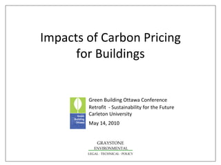 Impacts of Carbon Pricing 
      for Buildings


        Green Building Ottawa Conference 
        Retrofit  ‐ Sustainability for the Future
        Carleton University
        May 14, 2010


             GRAYSTONE
           ENVIRONMENTAL
        LEGAL ∙ TECHNICAL ∙ POLICY
 