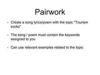 Pairwork
• Create a song lyrics/poem with the topic "Tourism
sucks"
• The song / poem must contain the keywords
assigned to you
• Can use relevant examples related to the topic
 