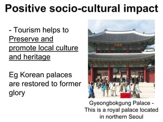 Positive socio-cultural impact
- Tourism helps to
Preserve and
promote local culture
and heritage
Eg Korean palaces
are restored to former
glory
Gyeongbokgung Palace -
This is a royal palace located
in northern Seoul
 
