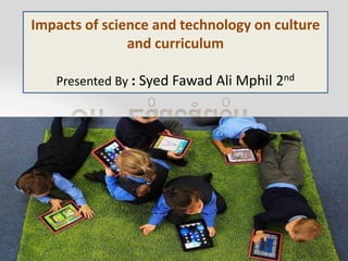 Impacts of science and technology on culture
and curriculum
Presented By : Syed Fawad Ali Mphil 2nd
 