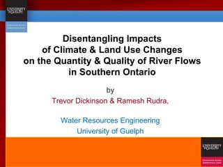 Disentangling Impacts
of Climate & Land Use Changes
on the Quantity & Quality of River Flows
in Southern Ontario
by
Trevor Dickinson & Ramesh Rudra,
Water Resources Engineering
University of Guelph
 