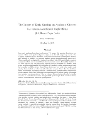 The Impact of Early Grading on Academic Choices:
Mechanisms and Social Implications
(Job Market Paper Draft)
Luca Facchinello
October 13, 2015
Abstract
Does early grading aﬀect educational choices? To answer this question, I exploit a cur-
riculum reform which postponed grade assignment in Swedish compulsory schools. The
staggered implementation of the reform allows me to identify short- and long-term eﬀects of
early grading, for students with diﬀerent academic ability and socioeconomic status (SES).
When graded early on, high-ability students (especially if high-SES) exhibit higher grades in
compulsory school, and are more likely to choose academic courses. Low-ability students re-
act in the opposite way, with particularly negative reactions among low-SES students. High
school attainment increases for high-ability low-SES students; college attainment decreases
for low-ability low-SES students. None of these eﬀects carry over to the labor market: early
grading allows students to better sort into education early on. I show that the short-term
eﬀects are consistent with predictions from a learning model in which children are uncertain
about academic ability, have diﬀerent priors depending on SES, and use grading information
to re-optimize educational choices. I ﬁnd no evidence of demotivating eﬀects for low-ability
students, an alternative mechanism through which grades might aﬀect education choices,
and the main motivation behind the grading reform.
JEL codes: I21; I28; J13; J24
Keywords: Grades, Ability, Uncertainty, Learning, Sequential Choice, School Choice, Social
Background, Educational Attainment, Dropout, Diﬀerence in Diﬀerences
—————————————————————
Department of Economics, Stockholm School of Economics. Email: luca.facchinello@hhs.se
Acknowledgements: a special thanks to my two advisors, Erik Lindqvist and Juanna Joensen,
who provided excellent guidance and sound advice throughout the paper. I thank John
Bound, Charlie Brown, Susan Dynarski, Tore Ellingsen, Jeﬀrey Smith and Kevin Stange
for their valuable comments. Lastly I thank seminar participants at Stockholm School of
Economics and University of Michigan (CIERS and Economics Lunch Seminar) for their
useful feedback. I gratefully acknowledge ﬁnancial support from the Swedish Foundation
for Humanities and Social Sciences (Riksbankens Jubileumsfond) grant P12-0968 enabling
the data collection for this project. The usual disclaimers apply.
1
 