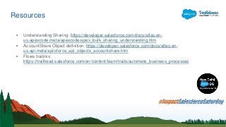 Resources
• Understanding Sharing: https://developer.salesforce.com/docs/atlas.en-
us.apexcode.meta/apexcode/apex_bulk_sharing_understanding.htm
• AccountShare Object definition: https://developer.salesforce.com/docs/atlas.en-
us.api.meta/api/sforce_api_objects_accountshare.htm
• Flows trailmix:
https://trailhead.salesforce.com/en/content/learn/trails/automate_business_processes
 