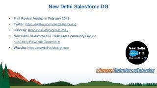 New Delhi Salesforce DG
• First Revival Meetup in February 2016
• Twitter: https://twitter.com/newdelhisfdcdug
• Hashtag: #ImpactSalesforceSaturday
• New Delhi Salesforce DG Trailblazer Community Group:
http://bit.ly/NewDelhiCommunity
• Website: https://newdelhisfdcdug.com
 