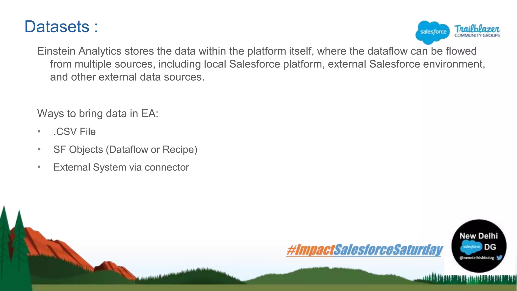Einstein Analytics stores the data within the platform itself, where the dataflow can be flowed
from multiple sources, including local Salesforce platform, external Salesforce environment,
and other external data sources.
Ways to bring data in EA:
• .CSV File
• SF Objects (Dataflow or Recipe)
• External System via connector
Datasets :
 