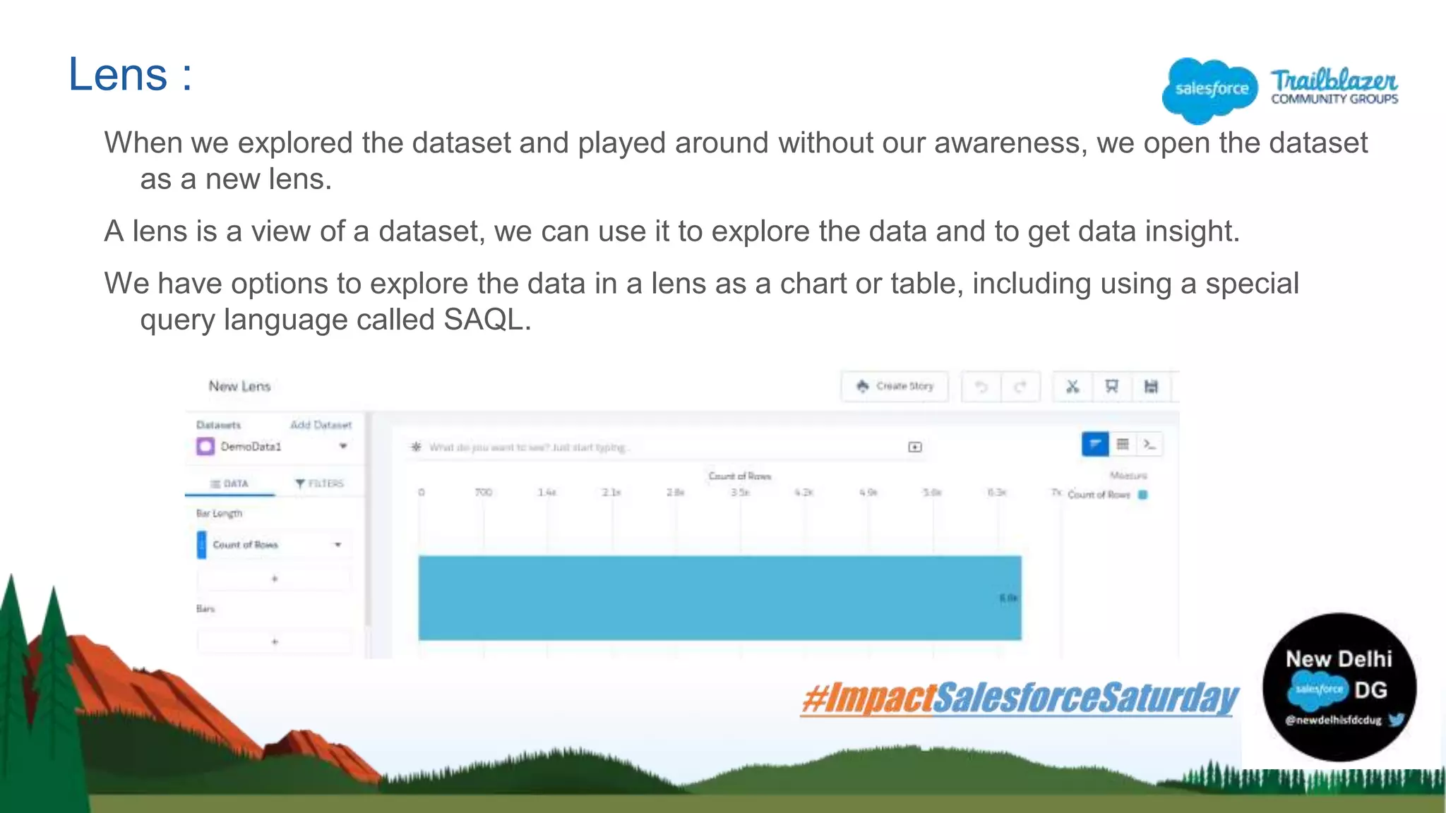 When we explored the dataset and played around without our awareness, we open the dataset
as a new lens.
A lens is a view of a dataset, we can use it to explore the data and to get data insight.
We have options to explore the data in a lens as a chart or table, including using a special
query language called SAQL.
Lens :
 