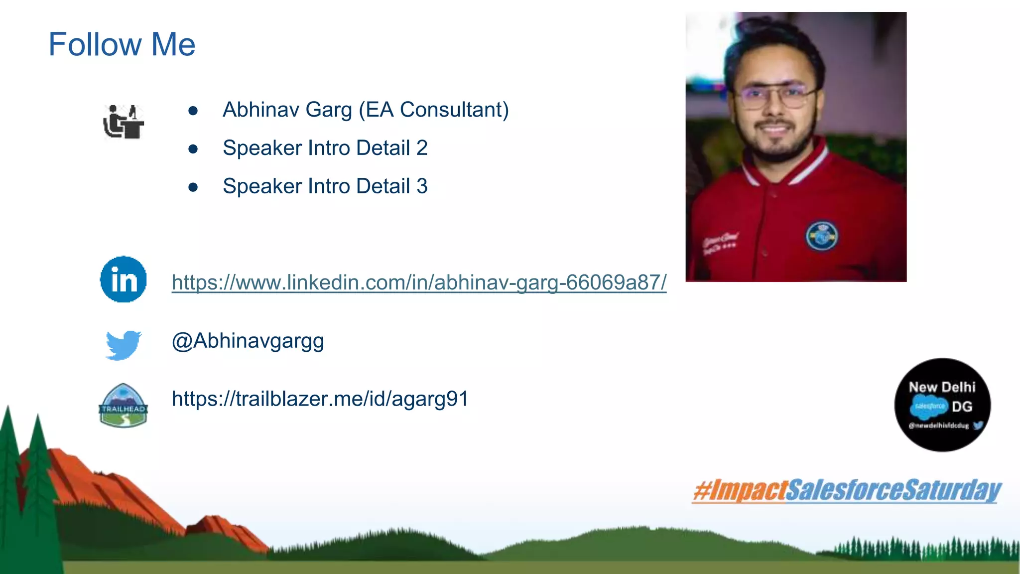 Follow Me
● Abhinav Garg (EA Consultant)
● Speaker Intro Detail 2
● Speaker Intro Detail 3
https://www.linkedin.com/in/abhinav-garg-66069a87/
@Abhinavgargg
https://trailblazer.me/id/agarg91
 