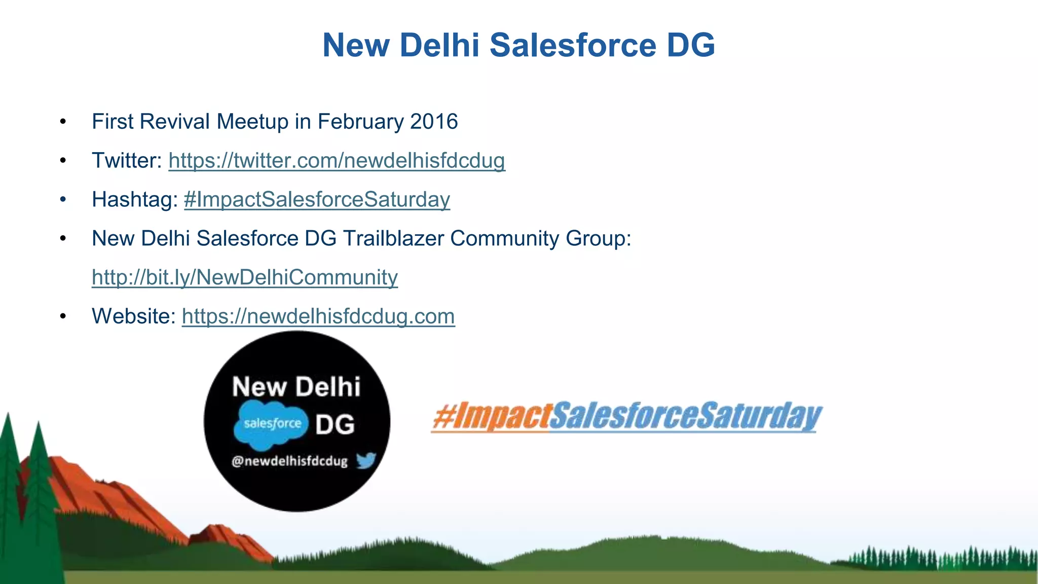 New Delhi Salesforce DG
• First Revival Meetup in February 2016
• Twitter: https://twitter.com/newdelhisfdcdug
• Hashtag: #ImpactSalesforceSaturday
• New Delhi Salesforce DG Trailblazer Community Group:
http://bit.ly/NewDelhiCommunity
• Website: https://newdelhisfdcdug.com
 