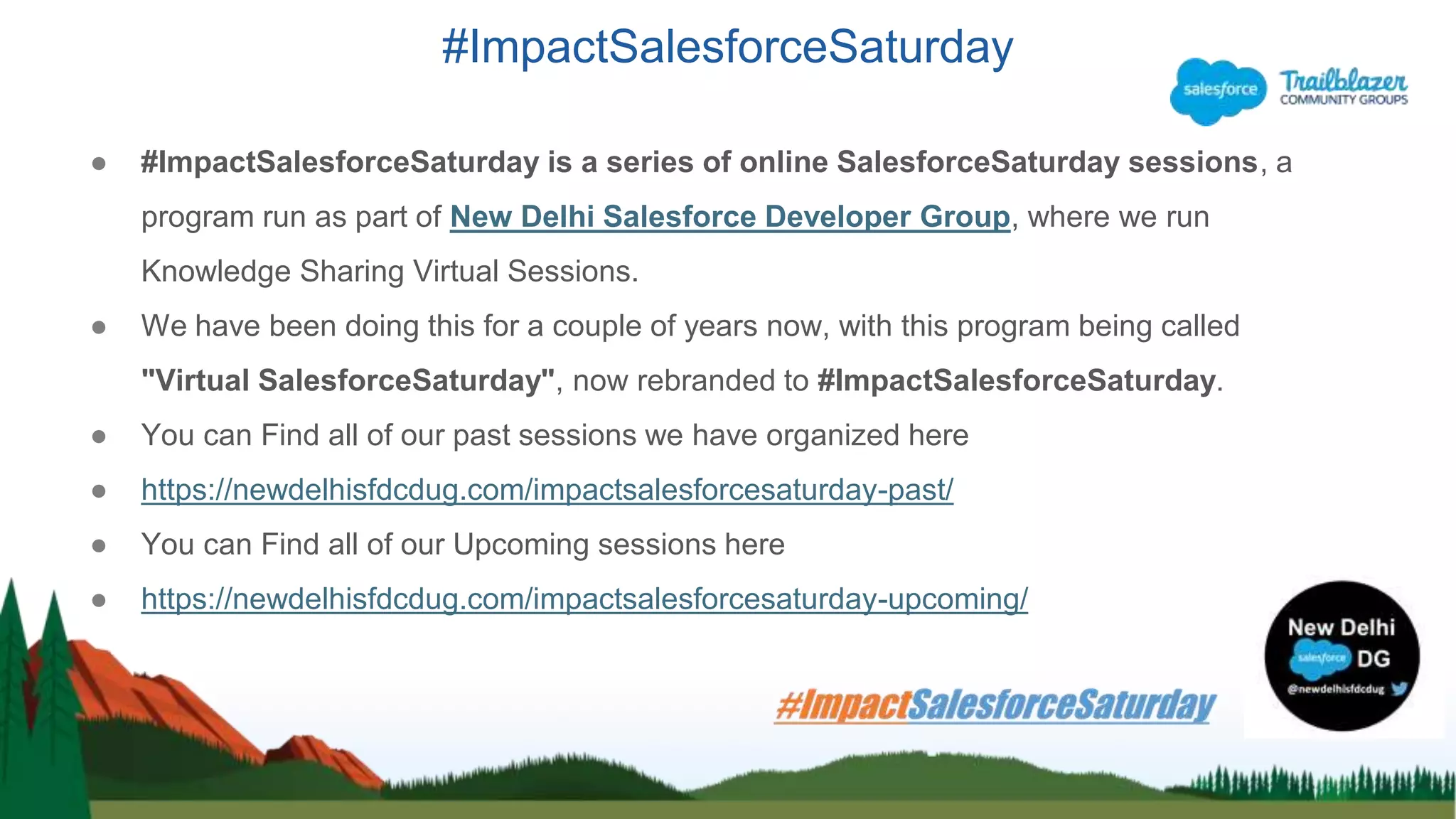 #ImpactSalesforceSaturday
● #ImpactSalesforceSaturday is a series of online SalesforceSaturday sessions, a
program run as part of New Delhi Salesforce Developer Group, where we run
Knowledge Sharing Virtual Sessions.
● We have been doing this for a couple of years now, with this program being called
"Virtual SalesforceSaturday", now rebranded to #ImpactSalesforceSaturday.
● You can Find all of our past sessions we have organized here
● https://newdelhisfdcdug.com/impactsalesforcesaturday-past/
● You can Find all of our Upcoming sessions here
● https://newdelhisfdcdug.com/impactsalesforcesaturday-upcoming/
 