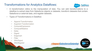• A transformation refers to the manipulation of data. You can add transformations to a
dataflow to extract data from Salesforce objects or datasets, transform datasets that contain
Salesforce or external data, and register datasets.
• Types of Transformations in Dataflow:
• Append Transformation
• Augment Transformation
• ComputeExpression
• ComputeRelative
• Delta
• Digest
• Edgemart
• Filter
• SfdcDigest
• SfdcRegister
Transformations for Analytics Dataflows:
 