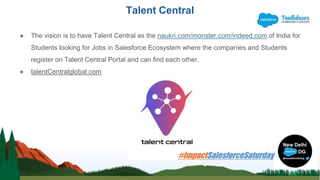 Talent Central
● The vision is to have Talent Central as the naukri.com/monster.com/indeed.com of India for
Students looking for Jobs in Salesforce Ecosystem where the companies and Students
register on Talent Central Portal and can find each other.
● talentCentralglobal.com
 