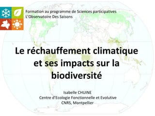 Formation au programme de Sciences participatives
  L’Observatoire Des Saisons




Le réchauffement climatique
     et ses impacts sur la
         biodiversité
                      Isabelle CHUINE
         Centre d’Ecologie Fonctionnelle et Evolutive
                     CNRS, Montpellier
 