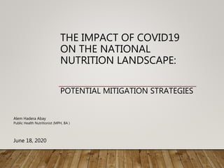 THE IMPACT OF COVID19
ON THE NATIONAL
NUTRITION LANDSCAPE:
POTENTIAL MITIGATION STRATEGIES
Alem Hadera Abay
Public Health Nutritionist (MPH, BA )
June 18, 2020
 