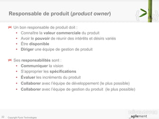 Responsable de produit ( product owner ) Un bon responsable de produit doit : Connaître la  valeur commerciale  du produit Avoir le  pouvoir  de réunir des intérêts et désirs variés Être  disponible Diriger  une équipe de gestion de produit Ses  responsabilités  sont : Communiquer  la vision S’approprier les  spécifications Évaluer  les incréments du produit  Collaborer  avec l’équipe de développement (le plus possible) Collaborer  avec l’équipe de gestion du produit  (le plus possible) 