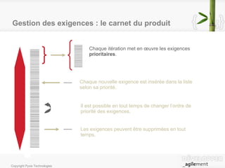 Gestion des exigences : le carnet du produit Chaque itération met en œuvre les exigences  prioritaires . Chaque nouvelle exigence est insérée dans la liste selon sa priorité. Il est possible en tout temps de changer l’ordre de priorité des exigences. Les exigences peuvent être supprimées en tout temps. 