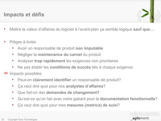 Impacts et défis Mettre la valeur d’affaires du logiciel à l’avant-plan ça semble logique  sauf que… Pièges à éviter Avoir un responsable de produit  non imputable Négliger la  maintenance du carnet  du produit Analyser  trop rapidement  les exigences non prioritaires Ne pas établir les  conditions de succès  liés à chaque exigence Impacts possibles Peut-on  clairement identifier  un responsable de produit? Ça veut dire quoi pour nos  analystes d’affaires ? Que fait-on des  demandes de changement? Qu’est-ce qu’on fait avec notre gabarit pour la  documentation fonctionnelle ? Ça veut dire quoi pour mes  mesures ( metrics ) de suivi ? 