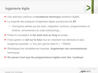 Ingénierie Agile Une attention continue à  l’excellence technique  améliore l’Agilité. La majorité des pratiques d’ingénierie Agiles proviennent de  XP . Conception pilotée par les tests, intégration continue, programmation en binôme, remaniement du code  ( refactoring ) ,… Faites la conception et  les tests tout au long  du projet... Il faut garder un  œil sur le futur  tout en retardant nos décisions le plus longtemps possible. (« You ain’t gonna need it! » - YAGNI) Développez les compétences requises.  Augmentez vos connaissances  techniques.  On pense à tort que les programmeurs Agiles sont des ‘cowboys’ . 