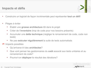 Impacts et défis Construire un logiciel de façon incrémentale peut représenter  tout un défi ! Pièges à éviter Établir une  grosse architecture  tôt dans le projet Créer de l’ inventaire  (trop de code pour nos besoins présents) Accumuler une  dette technique  (négliger le remaniement de code, code non testé) Ne pas  exécuter régulièrement  la suite de tests automatisés Impacts possibles Qu’arrivera-t-il des  architectes ? Que vont penser les gestionnaires du  coût  associé aux tests unitaires et au remaniement de code? Pourra-t-on  déployer  le résultat des itérations? 