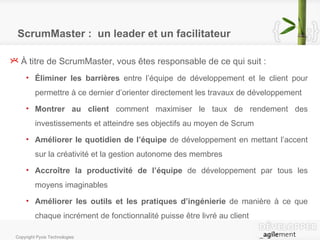 ScrumMaster :  un leader et un facilitateur À titre de ScrumMaster, vous êtes responsable de ce qui suit : Éliminer les barrières  entre l’équipe de développement et le client pour permettre à ce dernier d’orienter directement les travaux de développement  Montrer au client  comment maximiser le taux de rendement des investissements et atteindre ses objectifs au moyen de Scrum Améliorer le quotidien de l’équipe  de développement en mettant l’accent sur la créativité et la gestion autonome des membres Accroître la productivité de l’équipe  de développement par tous les moyens imaginables Améliorer les outils et les pratiques d’ingénierie  de manière à ce que chaque incrément de fonctionnalité puisse être livré au client 