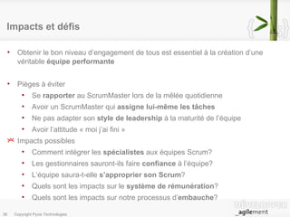 Impacts et défis Obtenir le bon niveau d’engagement de tous est essentiel à la création d’une véritable  équipe performante Pièges à éviter Se  rapporter  au ScrumMaster lors de la mêlée quotidienne Avoir un ScrumMaster qui  assigne lui-même les tâches Ne pas adapter son  style de leadership  à la maturité de l’équipe Avoir l’attitude « moi j’ai fini » Impacts possibles Comment intégrer les  spécialistes  aux équipes Scrum? Les gestionnaires sauront-ils faire  confiance  à l’équipe? L’équipe saura-t-elle  s’approprier son Scrum ? Quels sont les impacts sur le  système de rémunération ? Quels sont les impacts sur notre processus d’ embauche ? 