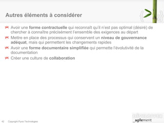 Autres éléments à considérer Avoir une  forme contractuelle  qui reconnaît qu’il n’est pas optimal (désiré) de chercher à connaître précisément l’ensemble des exigences au départ Mettre en place des processus qui conservent un  niveau de gouvernance adéquat , mais qui permettent les changements rapides Avoir une  forme documentaire simplifiée  qui permette l’évolutivité de la documentation Créer une culture de  collaboration 