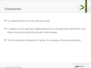 Conclusion Le capital humain est votre plus gros actif. L’adoption d’une approche Agile demande des changements significatifs, et la nature des préoccupations des gens doit changer. Tout changement nécessite du temps, du courage et de la persévérance. 