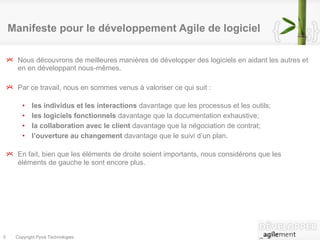 Nous découvrons de meilleures manières de développer des logiciels en aidant les autres et en en développant nous-mêmes. Par ce travail, nous en sommes venus à valoriser ce qui suit : les   individus et les interactions  davantage que les processus et les outils; les logiciels fonctionnels  davantage que la documentation exhaustive; la collaboration avec le client  davantage que la négociation de contrat; l’ouverture au changement  davantage que le suivi d’un plan. En fait, bien que les éléments de droite soient importants, nous considérons que les éléments de gauche le sont encore plus. Manifeste pour le développement Agile de logiciel 