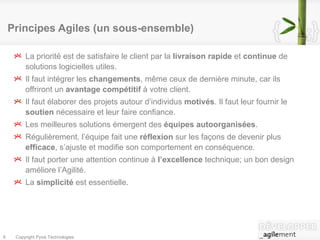 Principes Agiles (un sous-ensemble) ‏ La priorité est de satisfaire le client par la  livraison rapide  et  continue  de solutions logicielles utiles.  Il faut intégrer les  changements , même ceux de dernière minute, car ils offriront un  avantage compétitif  à votre client.  Il faut élaborer des projets autour d’individus  motivés . Il faut leur fournir le  soutien  nécessaire et leur faire confiance.  Les meilleures solutions émergent des  équipes autoorganisées .  Régulièrement, l’équipe fait une  réflexion  sur les façons de devenir plus  efficace , s’ajuste et modifie son comportement en conséquence.  Il faut porter une attention continue à  l’excellence  technique; un bon design améliore l’Agilité.  La  simplicité  est essentielle. 