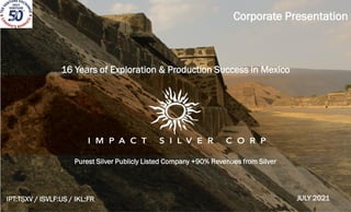 `
Purest Silver Publicly Listed Company +90% Revenues from Silver
Corporate Presentation
IPT:TSXV / ISVLF:US / IKL:FR
16 Years of Exploration & Production Success in Mexico
JULY 2021
 