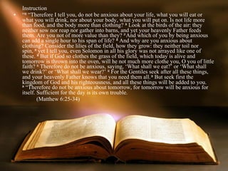 Instruction
•   “25 “Therefore I tell you, do not be anxious about your life, what you will eat or 
    what you will drink, nor about your body, what you will put on. Is not life more 
    than food, and the body more than clothing? 26 Look at the birds of the air: they 
    neither sow nor reap nor gather into barns, and yet your heavenly Father feeds 
    them. Are you not of more value than they? 27 And which of you by being anxious 
    can add a single hour to his span of life? 28 And why are you anxious about 
    clothing? Consider the lilies of the field, how they grow: they neither toil nor 
    spin, 29 yet I tell you, even Solomon in all his glory was not arrayed like one of 
    these. 30 But if God so clothes the grass of the field, which today is alive and 
    tomorrow is thrown into the oven, will he not much more clothe you, O you of little 
    faith? 31 Therefore do not be anxious, saying, ‘What shall we eat?’ or ‘What shall 
    we drink?’ or ‘What shall we wear?’ 32 For the Gentiles seek after all these things, 
    and your heavenly Father knows that you need them all. 33 But seek first the 
    kingdom of God and his righteousness, and all these things will be added to you. 
    34
       “Therefore do not be anxious about tomorrow, for tomorrow will be anxious for 
    itself. Sufficient for the day is its own trouble.
            (Matthew 6:25-34)
 
