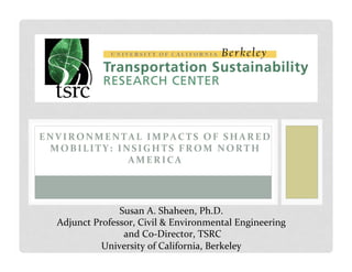 ENVIRONMENTAL	
  IMPACTS	
  OF	
  SHARED	
  
MOBILITY:	
  INSIGHTS	
  FROM	
  NORTH	
  
AMERICA	
  
Susan	
  A.	
  Shaheen,	
  Ph.D.	
  
Adjunct	
  Professor,	
  Civil	
  &	
  Environmental	
  Engineering	
  
	
  and	
  Co-­‐Director,	
  TSRC	
  
University	
  of	
  California,	
  Berkeley	
  
 