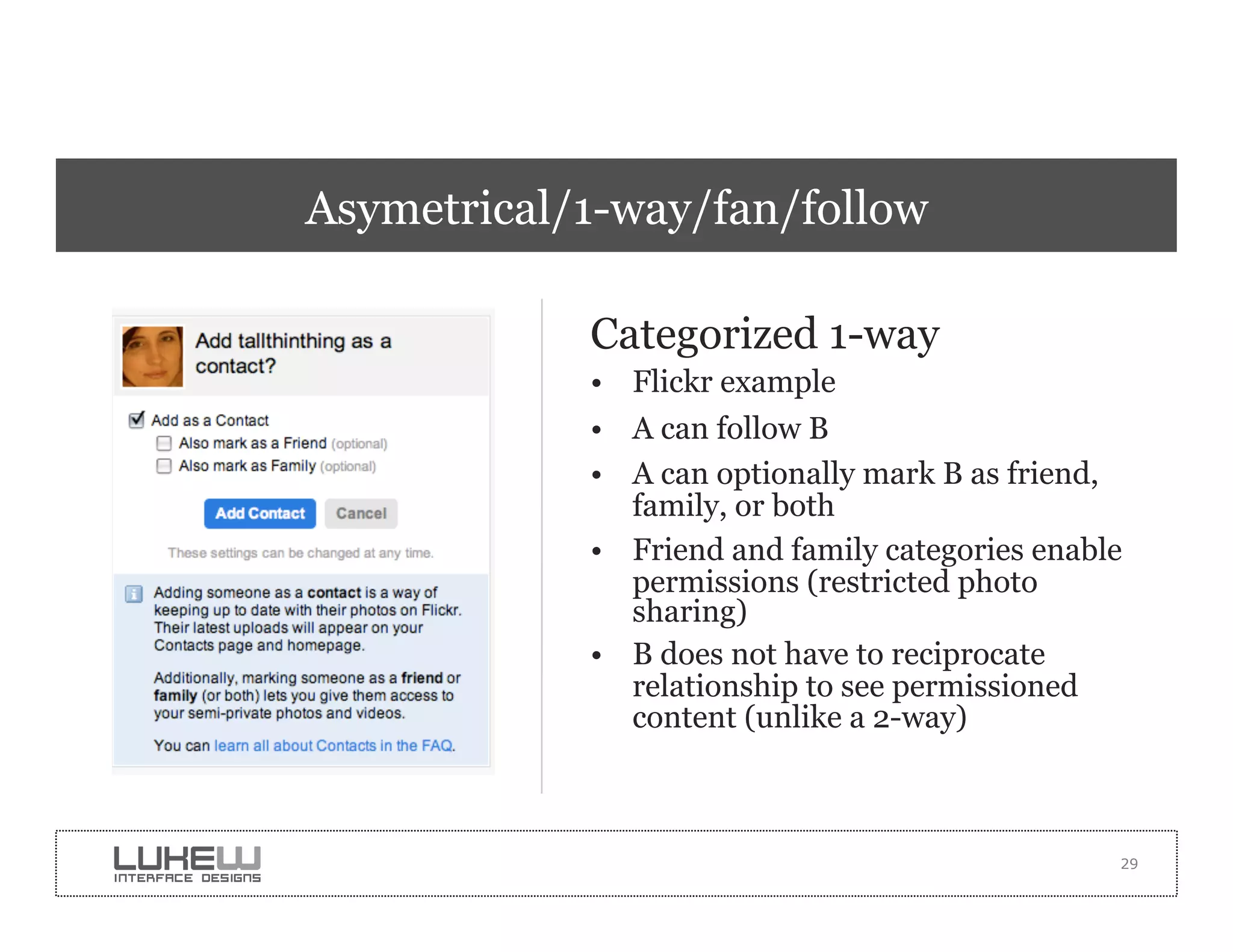Asymetrical/1-way/fan/follow

            Categorized 1-way
            •  Flickr example
            •  A can follow B
            •  A can optionally mark B as friend,
               family, or both
            •  Friend and family categories enable
               permissions (restricted photo
               sharing)
            •  B does not have to reciprocate
               relationship to see permissioned
               content (unlike a 2-way)



                                                 29
 