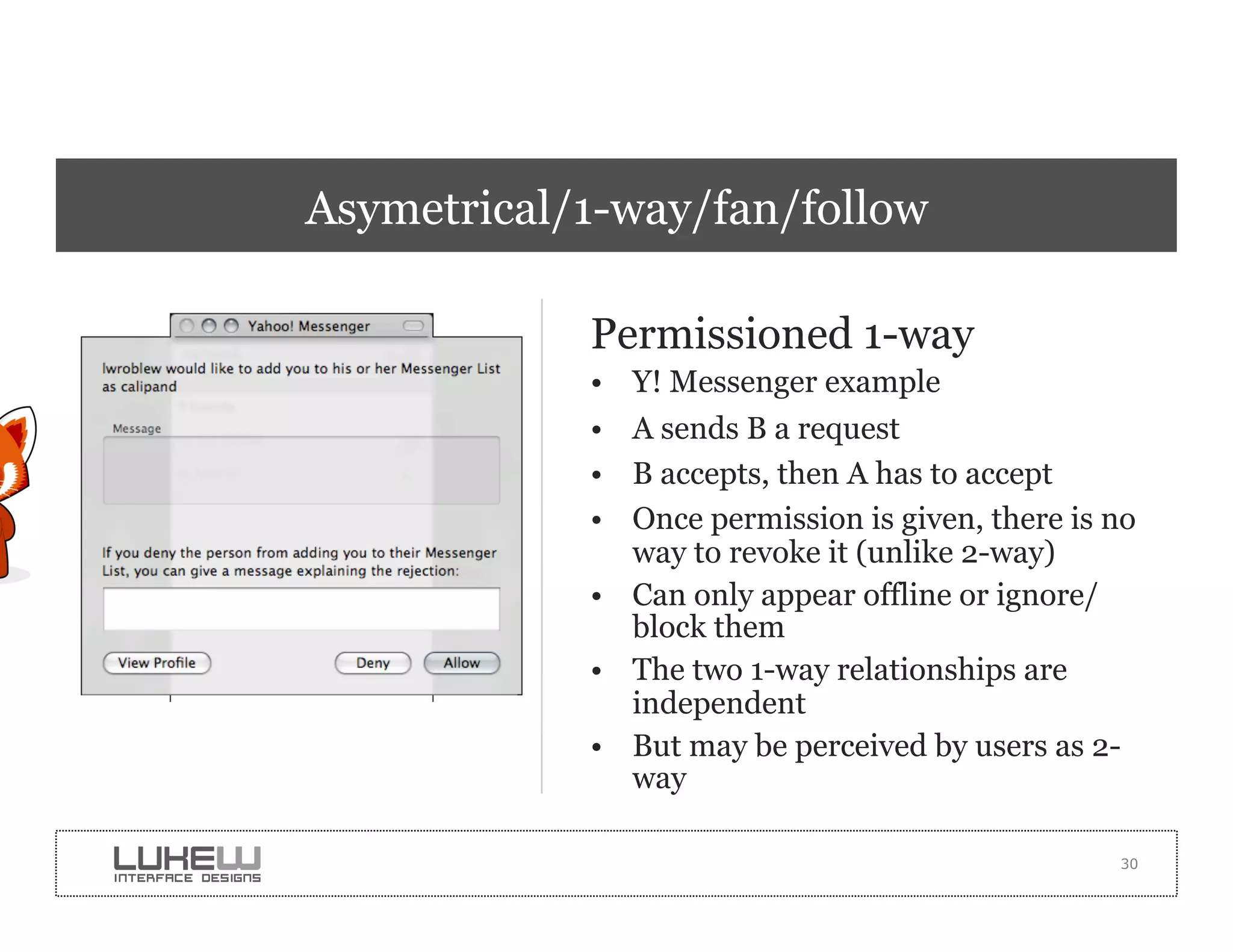 Asymetrical/1-way/fan/follow

            Permissioned 1-way
            •  Y! Messenger example
            •  A sends B a request
            •  B accepts, then A has to accept
            •  Once permission is given, there is no
               way to revoke it (unlike 2-way)
            •  Can only appear offline or ignore/
               block them
            •  The two 1-way relationships are
               independent
            •  But may be perceived by users as 2-
               way

                                                  30
 