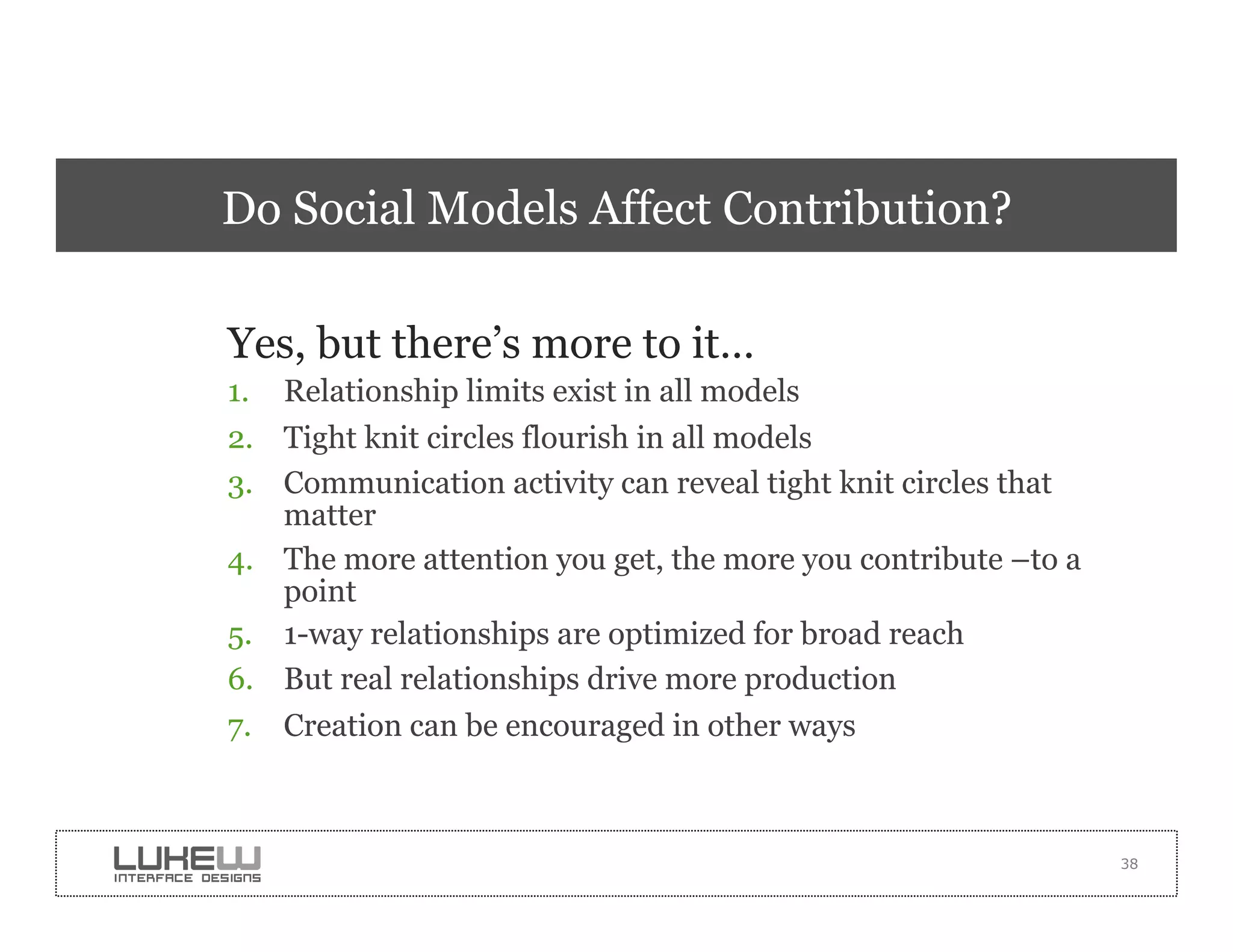 Do Social Models Affect Contribution?

Yes, but there’s more to it…
1.  Relationship limits exist in all models
2.  Tight knit circles flourish in all models
3.  Communication activity can reveal tight knit circles that
    matter
4.  The more attention you get, the more you contribute –to a
    point
5.  1-way relationships are optimized for broad reach
6.  But real relationships drive more production
7.  Creation can be encouraged in other ways



                                                                38
 