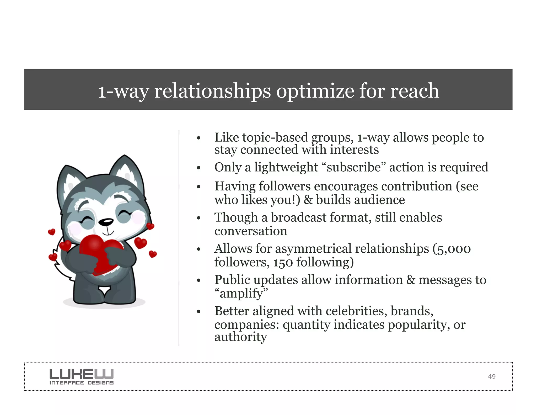 1-way relationships optimize for reach

          •  Like topic-based groups, 1-way allows people to
             stay connected with interests
          •  Only a lightweight “subscribe” action is required
          •  Having followers encourages contribution (see
             who likes you!) & builds audience
          •  Though a broadcast format, still enables
             conversation
          •  Allows for asymmetrical relationships (5,000
             followers, 150 following)
          •  Public updates allow information & messages to
             “amplify”
          •  Better aligned with celebrities, brands,
             companies: quantity indicates popularity, or
             authority

                                                             49
 
