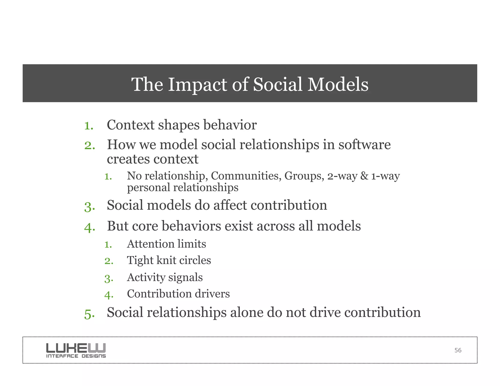 The Impact of Social Models

1.  Context shapes behavior
2.  How we model social relationships in software
    creates context
   1.    No relationship, Communities, Groups, 2-way & 1-way
         personal relationships
3.  Social models do affect contribution
4.  But core behaviors exist across all models
   1.    Attention limits
   2.    Tight knit circles
   3.    Activity signals
   4.    Contribution drivers
5.  Social relationships alone do not drive contribution

                                                               56
 