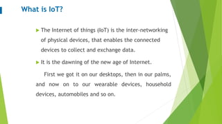 What is IoT?
 The Internet of things (IoT) is the inter-networking
of physical devices, that enables the connected
devices to collect and exchange data.
 It is the dawning of the new age of Internet.
First we got it on our desktops, then in our palms,
and now on to our wearable devices, household
devices, automobiles and so on.
 