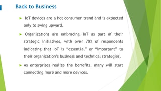 Back to Business
 IoT devices are a hot consumer trend and is expected
only to swing upward.
 Organizations are embracing IoT as part of their
strategic initiatives, with over 70% of respondents
indicating that IoT is “essential” or “important” to
their organization’s business and technical strategies.
 As enterprises realize the benefits, many will start
connecting more and more devices.
 