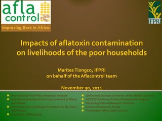 Impacts of aflatoxin contamination
    on livelihoods of the poor households

                                Marites Tiongco, IFPRI
                           on behalf of the Aflacontrol team

                                       November 30, 2011
International Food Policy Research Institute           Uniformed Services University of the Health Sciences
International Center for the Improvement of Maize      ACDI/VOCA/Kenya Maize Development Program
and Wheat                                              Kenya Agricultural Research Institute
International Crops Research Institute for the Semi-   Institut d’Economie Rurale
Arid Tropics                                           The Eastern Africa Grain Council
University of Pittsburgh
 