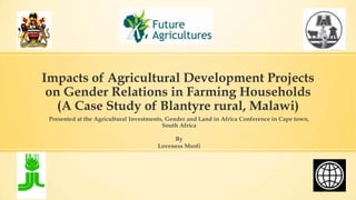 Impacts of Agricultural Development Projects
on Gender Relations in Farming Households
(A Case Study of Blantyre rural, Malawi)
Presented at the Agricultural Investments, Gender and Land in Africa Conference in Cape town,
South Africa
By
Loveness Msofi
 