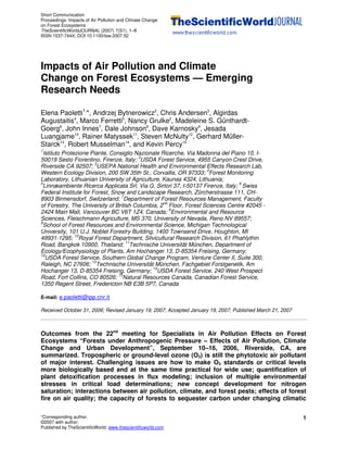Short Communication
Proceedings: Impacts of Air Pollution and Climate Change
on Forest Ecosystems
TheScientificWorldJOURNAL (2007) 7(S1), 1–8
ISSN 1537-744X; DOI 10.1100/tsw.2007.52
*Corresponding author.
©2007 with author.
Published by TheScientificWorld; www.thescientificworld.com
1
Impacts of Air Pollution and Climate
Change on Forest Ecosystems — Emerging
Research Needs
Elena Paoletti1,
*, Andrzej Bytnerowicz2
, Chris Andersen3
, Algirdas
Augustaitis4
, Marco Ferretti5
, Nancy Grulke2
, Madeleine S. Günthardt-
Goerg6
, John Innes7
, Dale Johnson8
, Dave Karnosky9
, Jesada
Luangjame10
, Rainer Matyssek11
, Steven McNulty12
, Gerhard Müller-
Starck13
, Robert Musselman14
, and Kevin Percy15
1
Istituto Protezione Piante, Consiglio Nazionale Ricerche, Via Madonna del Piano 10, I-
50019 Sesto Fiorentino, Firenze, Italy; 2
USDA Forest Service, 4955 Canyon Crest Drive,
Riverside CA 92507; 3
USEPA National Health and Environmental Effects Research Lab,
Western Ecology Division, 200 SW 35th St., Corvallis, OR 97333; 4
Forest Monitoring
Laboratory, Lithuanian University of Agriculture, Kaunas 4324, Lithuania;
5
Linnæambiente Ricerca Applicata Srl, Via G. Sirtori 37, I-50137 Firenze, Italy; 6
Swiss
Federal Institute for Forest, Snow and Landscape Research, Zürcherstrasse 111, CH-
8903 Birmensdorf, Switzerland; 7
Department of Forest Resources Management, Faculty
of Forestry, The University of British Columbia, 2nd
Floor, Forest Sciences Centre #2045 -
2424 Main Mall, Vancouver BC V6T 1Z4, Canada; 8
Environmental and Resource
Sciences, Fleischmann Agriculture, MS 370, University of Nevada, Reno NV 89557;
9
School of Forest Resources and Environmental Science, Michigan Technological
University, 101 U.J. Noblet Forestry Building, 1400 Townsend Drive, Houghton, MI
49931-1295; 10
Royal Forest Department, Silvicultural Research Division, 61 Phahlythin
Road, Bangkok 10900, Thailand; 11
Technische Universität München, Department of
Ecology/Ecophysiology of Plants, Am Hochanger 13, D-85354 Freising, Germany;
12
USDA Forest Service, Southern Global Change Program, Venture Center II, Suite 300,
Raleigh, NC 27606; 13
Technische Universität München, Fachgebiet Forstgenetik, Am
Hochanger 13, D-85354 Freising, Germany; 14
USDA Forest Service, 240 West Prospect
Road, Fort Collins, CO 80526; 15
Natural Resources Canada, Canadian Forest Service,
1350 Regent Street, Fredericton NB E3B 5P7, Canada
E-mail: e.paoletti@ipp.cnr.it
Received October 31, 2006; Revised January 19, 2007; Accepted January 19, 2007; Published March 21, 2007
Outcomes from the 22nd
meeting for Specialists in Air Pollution Effects on Forest
Ecosystems “Forests under Anthropogenic Pressure – Effects of Air Pollution, Climate
Change and Urban Development”, September 10–16, 2006, Riverside, CA, are
summarized. Tropospheric or ground-level ozone (O3) is still the phytotoxic air pollutant
of major interest. Challenging issues are how to make O3 standards or critical levels
more biologically based and at the same time practical for wide use; quantification of
plant detoxification processes in flux modeling; inclusion of multiple environmental
stresses in critical load determinations; new concept development for nitrogen
saturation; interactions between air pollution, climate, and forest pests; effects of forest
fire on air quality; the capacity of forests to sequester carbon under changing climatic
 
