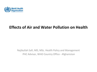Effects of Air and Water Pollution on Health




    Najibullah Safi, MD, MSc. Health Policy and Management
         PHC Advisor, WHO Country Office - Afghanistan
 