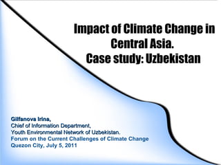   Impact of Climate Change in Central Asia.  Case study: Uzbekistan Gilfanova Irina,  Chief of Information Department,  Youth Environmental Network of Uzbekistan. Forum on the Current Challenges of Climate Change Quezon City, July 5, 2011 