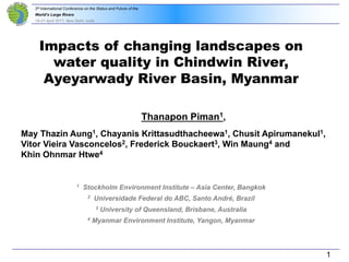 3rd International Conference on the Status and Future of the
World‘s Large Rivers
18-21 April 2017, New Delhi, India
Thanapon Piman1,
May Thazin Aung1, Chayanis Krittasudthacheewa1, Chusit Apirumanekul1,
Vitor Vieira Vasconcelos2, Frederick Bouckaert3, Win Maung4 and
Khin Ohnmar Htwe4
1 Stockholm Environment Institute – Asia Center, Bangkok
2 Universidade Federal do ABC, Santo André, Brazil
3 University of Queensland, Brisbane, Australia
4 Myanmar Environment Institute, Yangon, Myanmar
Impacts of changing landscapes on
water quality in Chindwin River,
Ayeyarwady River Basin, Myanmar
1
 