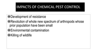 IMPACTS OF CHEMICAL PEST CONTROL
Development of resistance
Revolution of whole new spectrum of arthropods whose
prior population have been small
Environmental contamination
Killing of wildlife
 