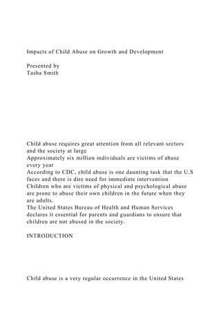 Impacts of Child Abuse on Growth and Development
Presented by
Tasha Smith
Child abuse requires great attention from all relevant sectors
and the society at large
Approximately six million individuals are victims of abuse
every year
According to CDC, child abuse is one daunting task that the U.S
faces and there is dire need for immediate intervention
Children who are victims of physical and psychological abuse
are prone to abuse their own children in the future when they
are adults.
The United States Bureau of Health and Human Services
declares it essential for parents and guardians to ensure that
children are not abused in the society.
INTRODUCTION
Child abuse is a very regular occurrence in the United States
 
